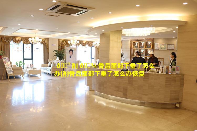 🌹 削 🌾 骨后面部下垂了怎么办(削骨后面部下垂了怎么办恢复快)